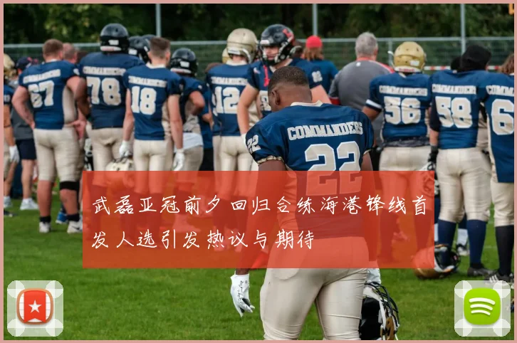 武磊亚冠前夕回归合练海港锋线首发人选引发热议与期待