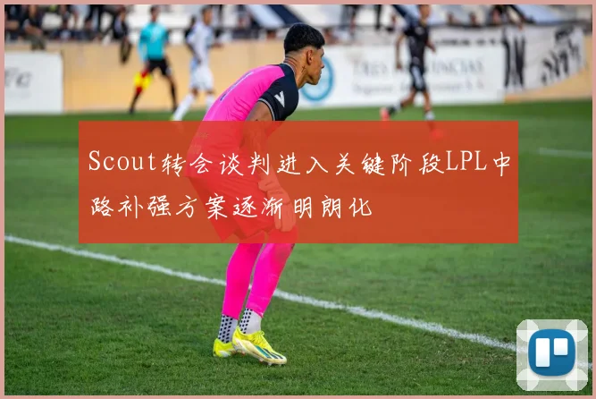 Scout转会谈判进入关键阶段LPL中路补强方案逐渐明朗化