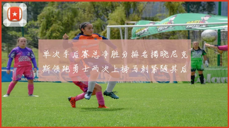 单次季后赛总净胜分排名揭晓尼克斯领跑勇士两次上榜马刺紧随其后