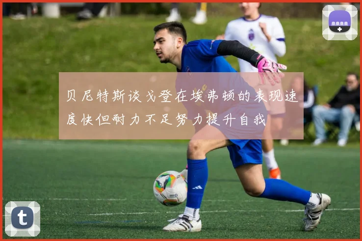 贝尼特斯谈戈登在埃弗顿的表现速度快但耐力不足努力提升自我