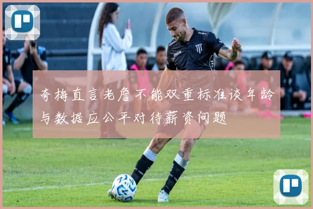 夸梅直言老詹不能双重标准谈年龄与数据应公平对待薪资问题