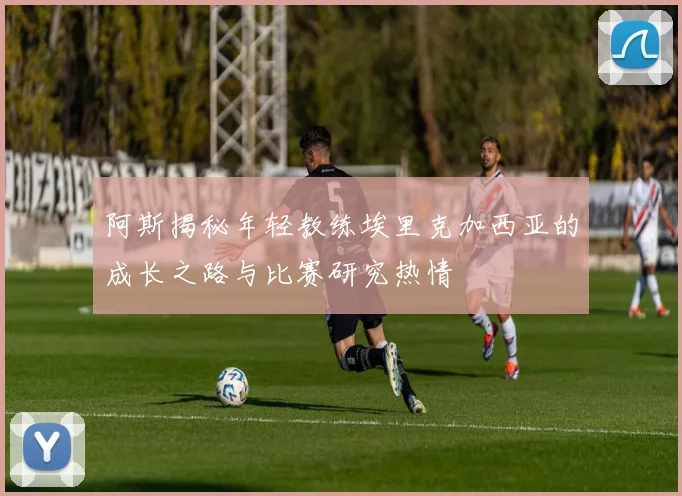 阿斯揭秘年轻教练埃里克加西亚的成长之路与比赛研究热情