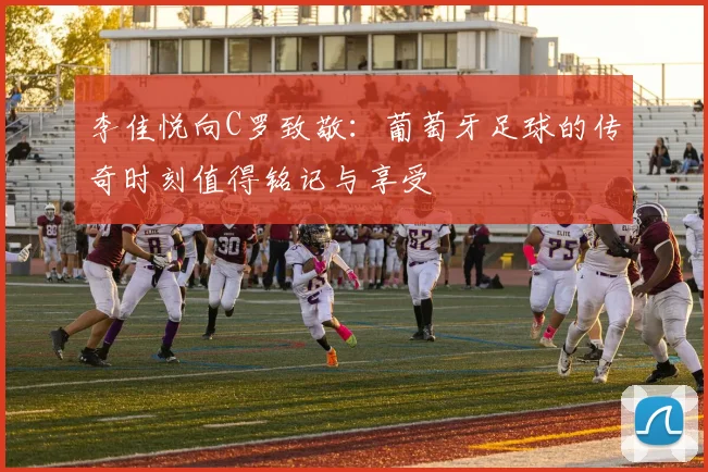李佳悦向C罗致敬：葡萄牙足球的传奇时刻值得铭记与享受