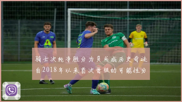 骑士次轮净胜分为负或成历史奇迹自2018年以来首次晋级的可能性分析