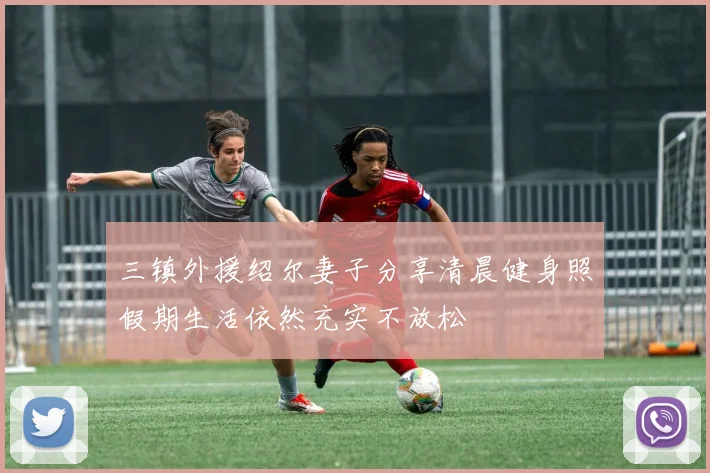 三镇外援绍尔妻子分享清晨健身照假期生活依然充实不放松