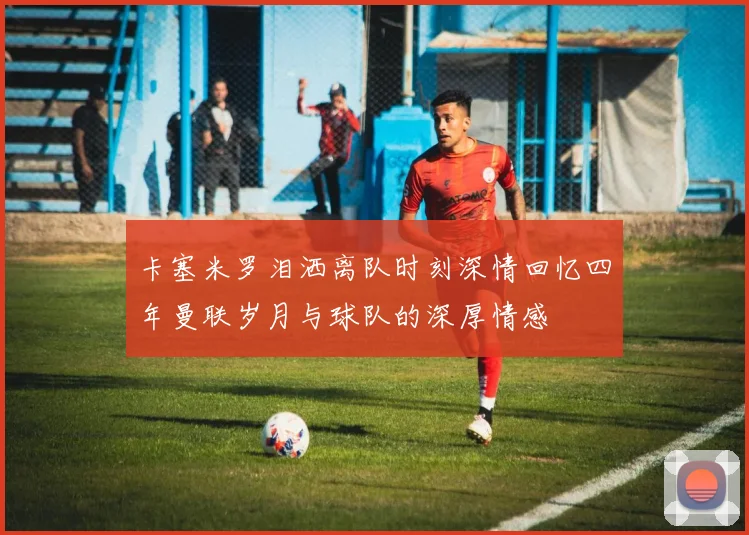 卡塞米罗泪洒离队时刻深情回忆四年曼联岁月与球队的深厚情感