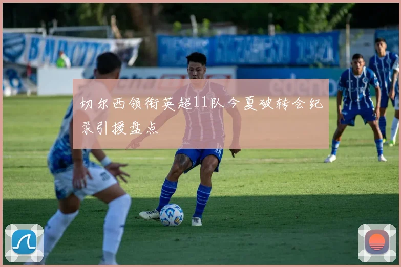 切尔西领衔英超11队今夏破转会纪录引援盘点