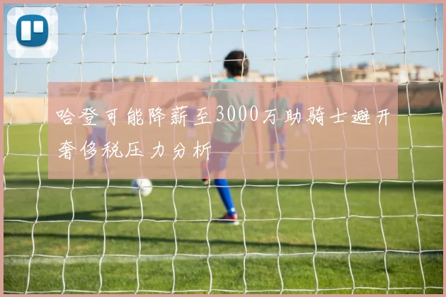 哈登可能降薪至3000万助骑士避开奢侈税压力分析