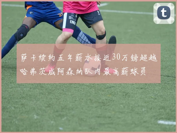 萨卡续约五年薪水接近30万镑超越哈弗茨成阿森纳队内最高薪球员