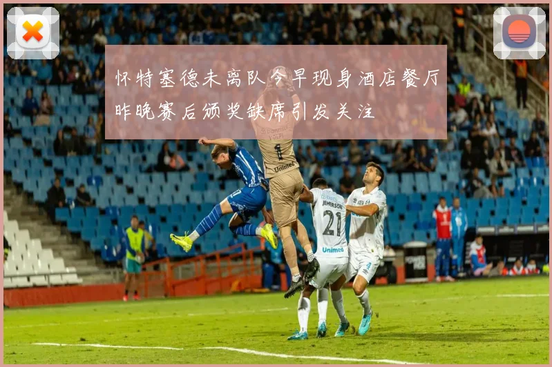 怀特塞德未离队今早现身酒店餐厅昨晚赛后颁奖缺席引发关注