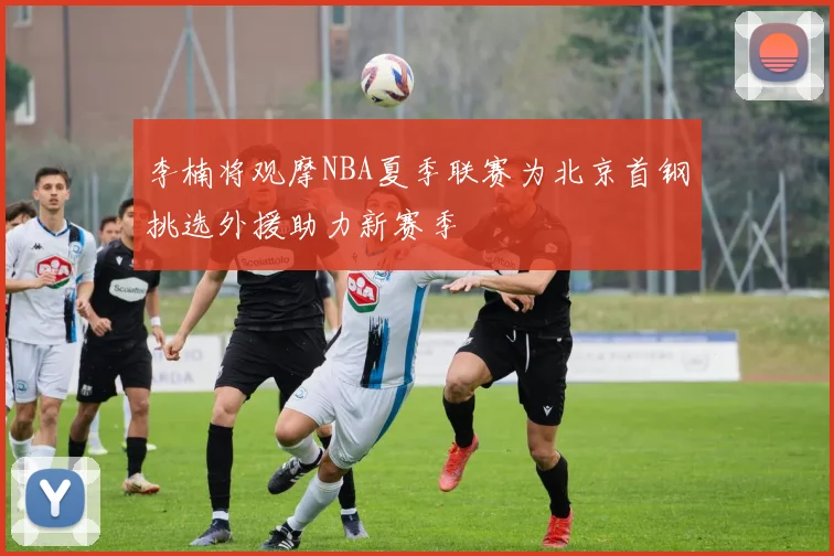 李楠将观摩NBA夏季联赛为北京首钢挑选外援助力新赛季