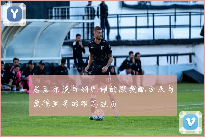 居莱尔谈与姆巴佩的默契配合及与莫德里奇的难忘经历