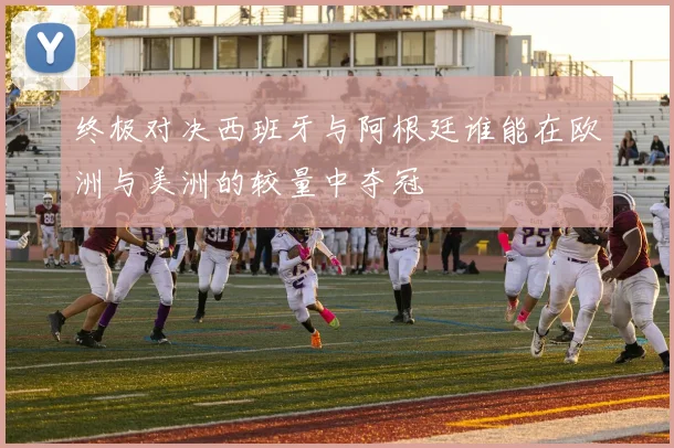 终极对决西班牙与阿根廷谁能在欧洲与美洲的较量中夺冠