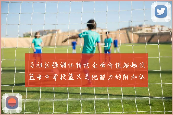 马祖拉强调怀特的全面价值超越投篮命中率投篮只是他能力的附加体现