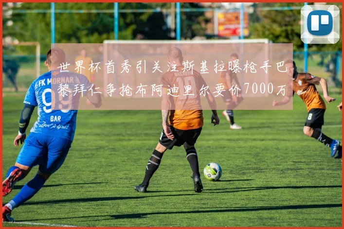 世界杯首秀引关注斯基拉曝枪手巴黎拜仁争抢布阿迪里尔要价7000万欧元