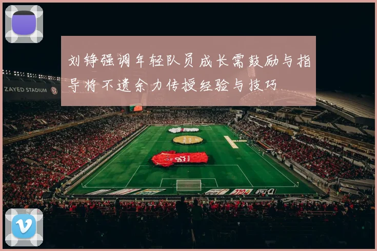 刘铮强调年轻队员成长需鼓励与指导将不遗余力传授经验与技巧