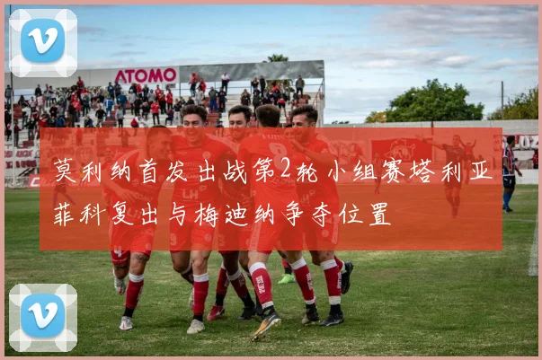 莫利纳首发出战第2轮小组赛塔利亚菲科复出与梅迪纳争夺位置