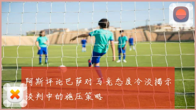 阿斯评论巴萨对马竞态度冷淡揭示谈判中的施压策略
