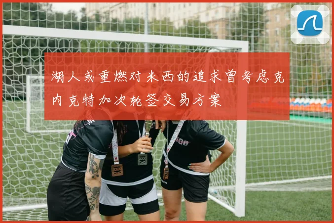 湖人或重燃对米西的追求曾考虑克内克特加次轮签交易方案