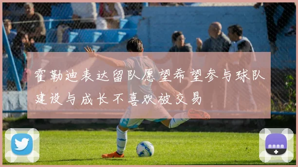 霍勒迪表达留队愿望希望参与球队建设与成长不喜欢被交易