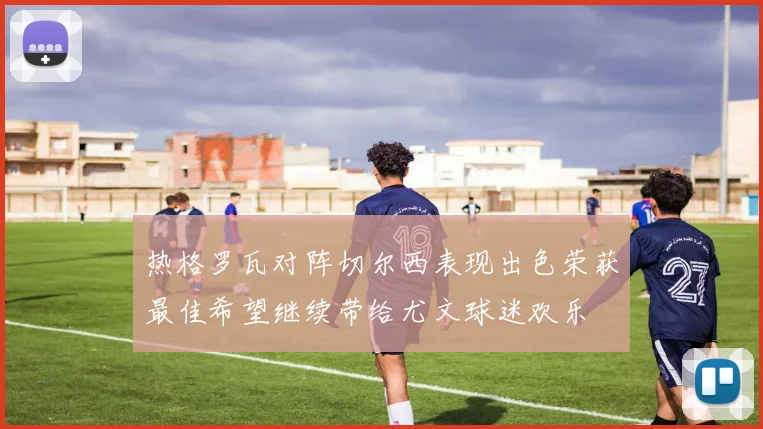 热格罗瓦对阵切尔西表现出色荣获最佳希望继续带给尤文球迷欢乐
