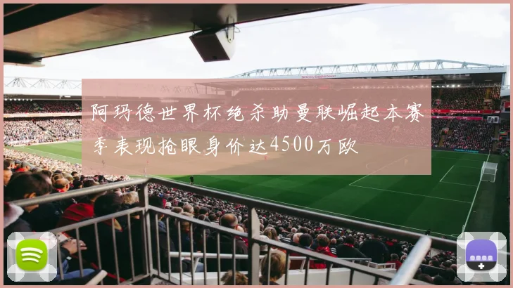 阿玛德世界杯绝杀助曼联崛起本赛季表现抢眼身价达4500万欧
