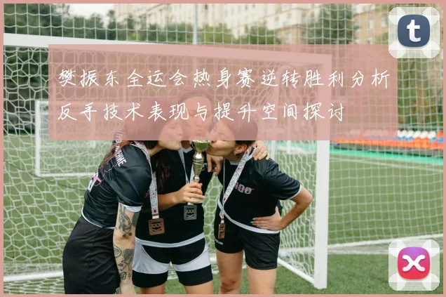 樊振东全运会热身赛逆转胜利分析反手技术表现与提升空间探讨