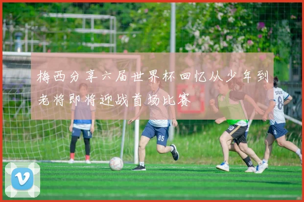 梅西分享六届世界杯回忆从少年到老将即将迎战首场比赛