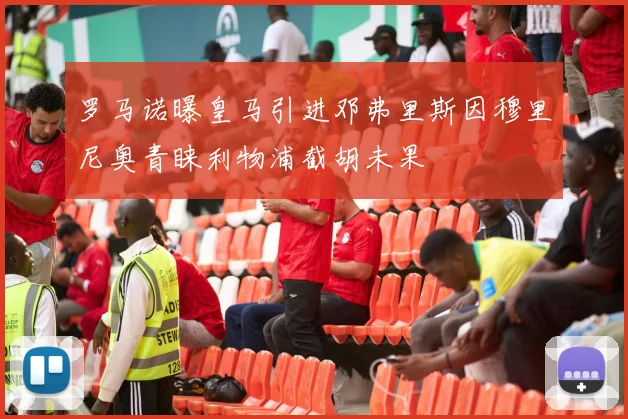 罗马诺曝皇马引进邓弗里斯因穆里尼奥青睐利物浦截胡未果