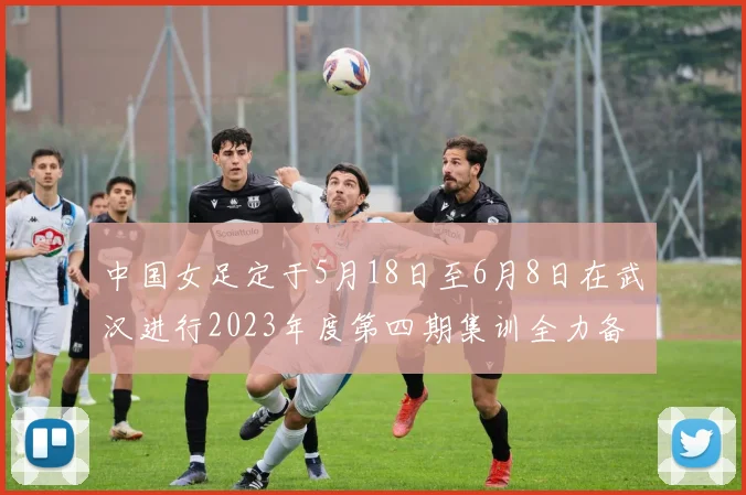 中国女足定于5月18日至6月8日在武汉进行2023年度第四期集训全力备战国际赛事