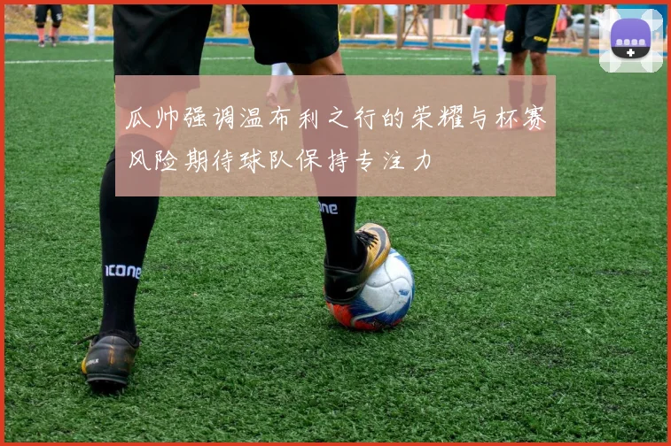 瓜帅强调温布利之行的荣耀与杯赛风险期待球队保持专注力